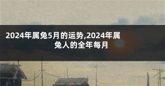 2024年属兔5月的运势,2024年属兔人的全年每月