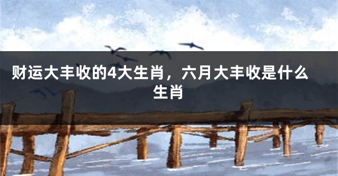 财运大丰收的4大生肖，六月大丰收是什么生肖