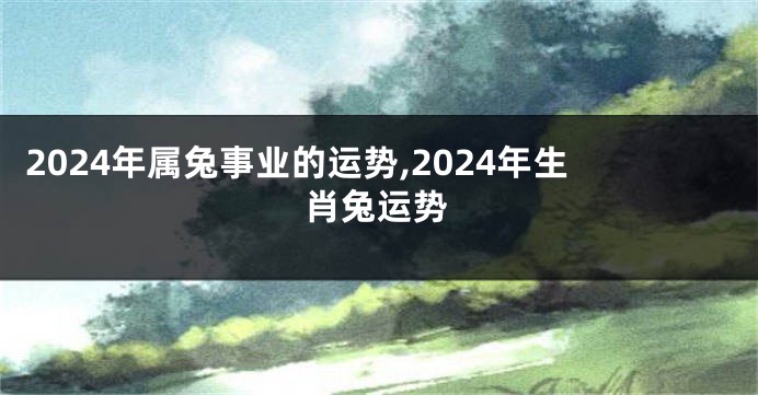 2024年属兔事业的运势,2024年生肖兔运势