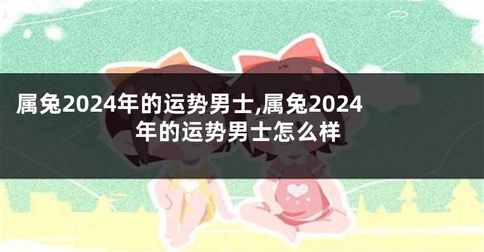 属兔2024年的运势男士,属兔2024年的运势男士怎么样