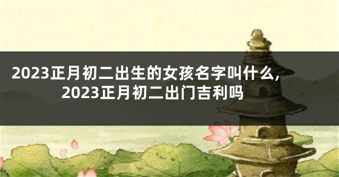 2023正月初二出生的女孩名字叫什么,2023正月初二出门吉利吗