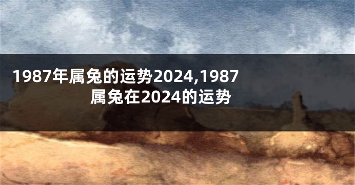 1987年属兔的运势2024,1987属兔在2024的运势
