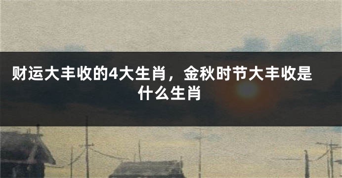 财运大丰收的4大生肖，金秋时节大丰收是什么生肖