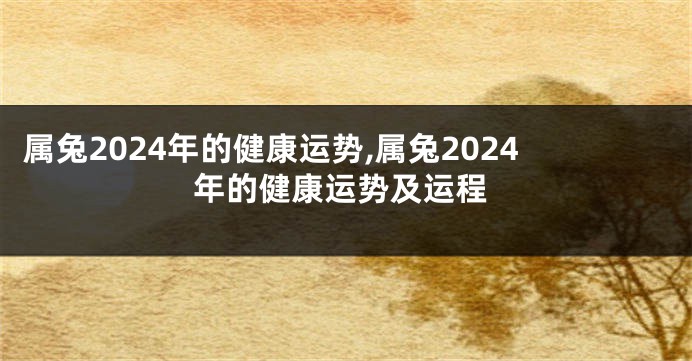 属兔2024年的健康运势,属兔2024年的健康运势及运程