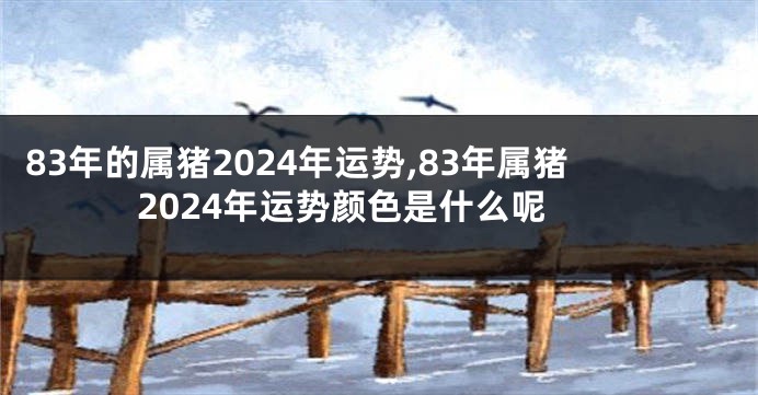 83年的属猪2024年运势,83年属猪2024年运势颜色是什么呢