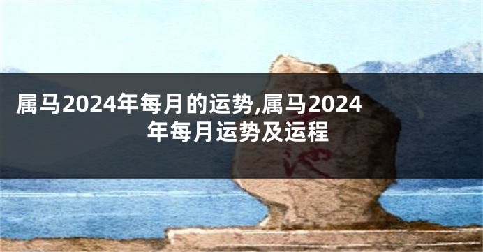 属马2024年每月的运势,属马2024年每月运势及运程
