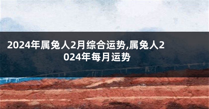 2024年属兔人2月综合运势,属兔人2024年每月运势