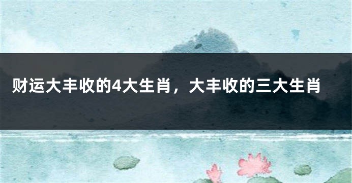 财运大丰收的4大生肖，大丰收的三大生肖