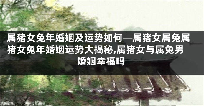 属猪女兔年婚姻及运势如何—属猪女属兔属猪女兔年婚姻运势大揭秘,属猪女与属兔男婚姻幸福吗