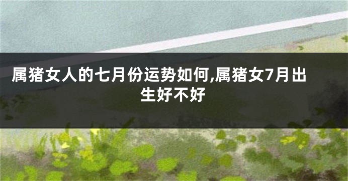属猪女人的七月份运势如何,属猪女7月出生好不好