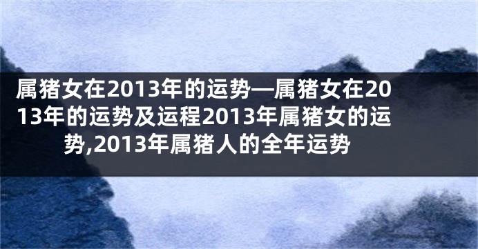 属猪女在2013年的运势—属猪女在2013年的运势及运程2013年属猪女的运势,2013年属猪人的全年运势