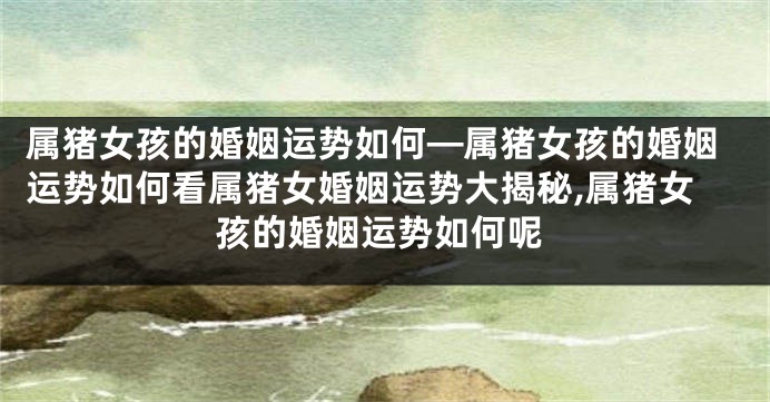 属猪女孩的婚姻运势如何—属猪女孩的婚姻运势如何看属猪女婚姻运势大揭秘,属猪女孩的婚姻运势如何呢