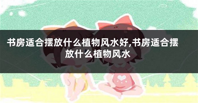 书房适合摆放什么植物风水好,书房适合摆放什么植物风水