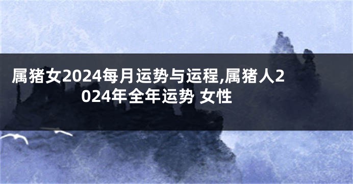 属猪女2024每月运势与运程,属猪人2024年全年运势 女性