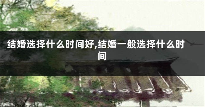 结婚选择什么时间好,结婚一般选择什么时间