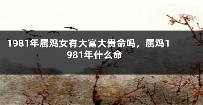 1981年属鸡女有大富大贵命吗，属鸡1981年什么命