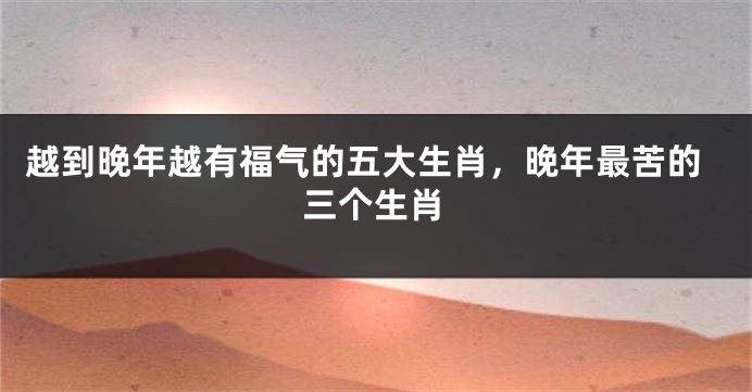 越到晚年越有福气的五大生肖，晚年最苦的三个生肖