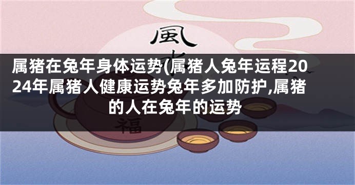 属猪在兔年身体运势(属猪人兔年运程2024年属猪人健康运势兔年多加防护,属猪的人在兔年的运势