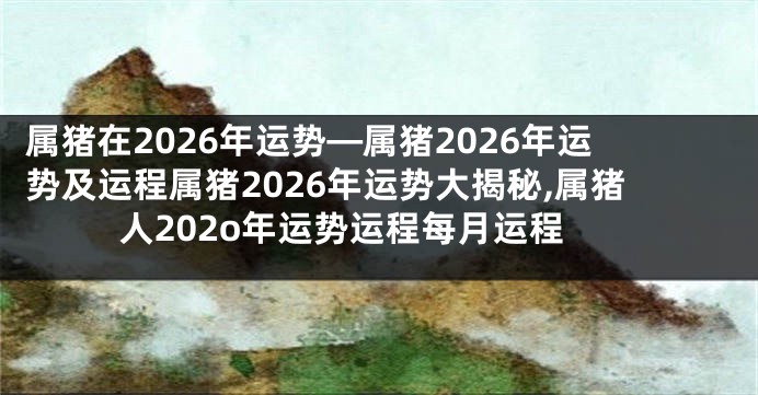 属猪在2026年运势—属猪2026年运势及运程属猪2026年运势大揭秘,属猪人202o年运势运程每月运程