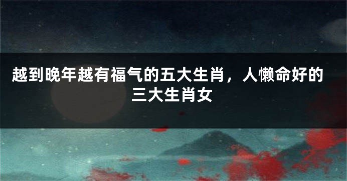 越到晚年越有福气的五大生肖，人懒命好的三大生肖女