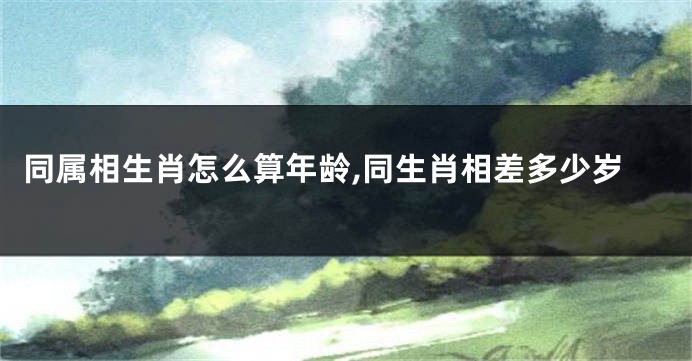 同属相生肖怎么算年龄,同生肖相差多少岁
