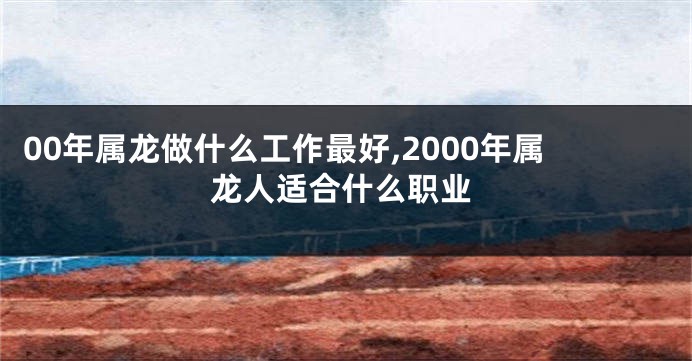 00年属龙做什么工作最好,2000年属龙人适合什么职业