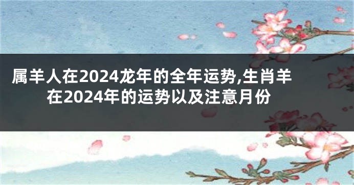 属羊人在2024龙年的全年运势,生肖羊在2024年的运势以及注意月份