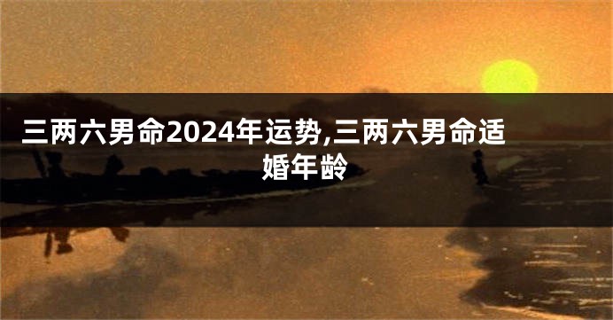 三两六男命2024年运势,三两六男命适婚年龄