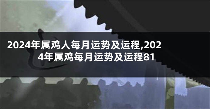 2024年属鸡人每月运势及运程,2024年属鸡每月运势及运程81