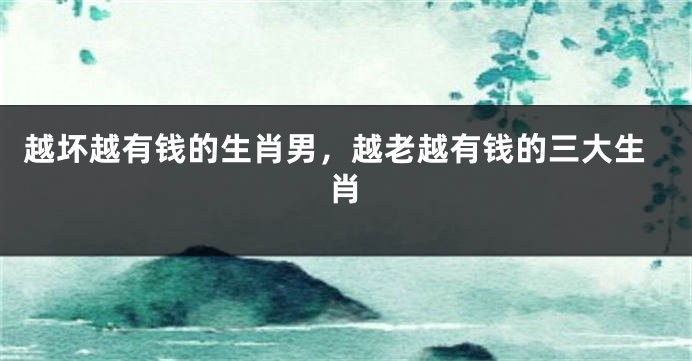 越坏越有钱的生肖男，越老越有钱的三大生肖