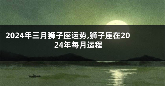 2024年三月狮子座运势,狮子座在2024年每月运程