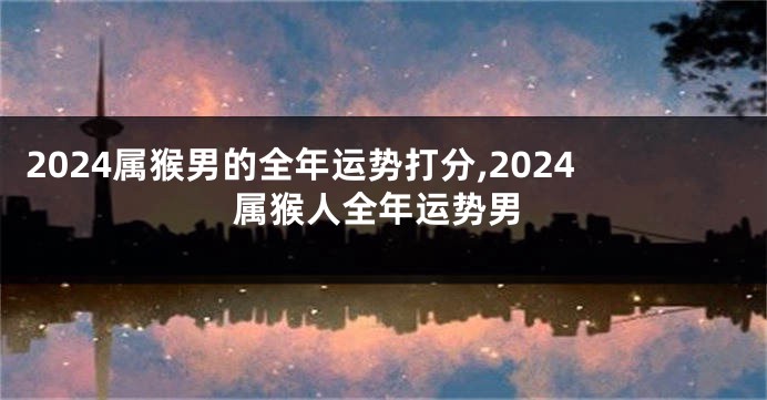 2024属猴男的全年运势打分,2024属猴人全年运势男