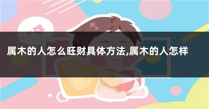 属木的人怎么旺财具体方法,属木的人怎样
