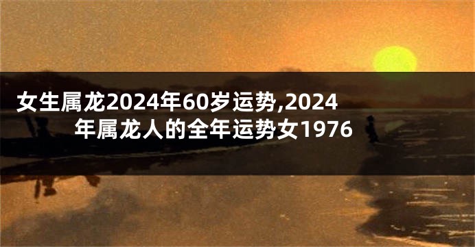女生属龙2024年60岁运势,2024年属龙人的全年运势女1976
