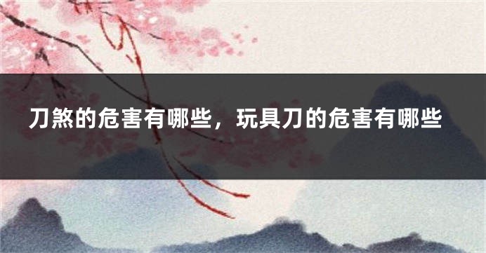 刀煞的危害有哪些，玩具刀的危害有哪些