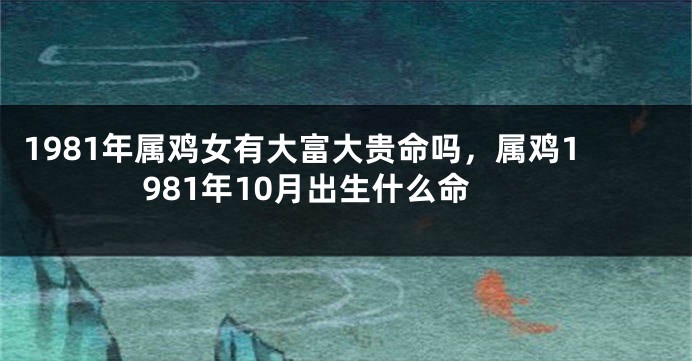 1981年属鸡女有大富大贵命吗，属鸡1981年10月出生什么命