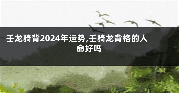 壬龙骑背2024年运势,壬骑龙背格的人命好吗