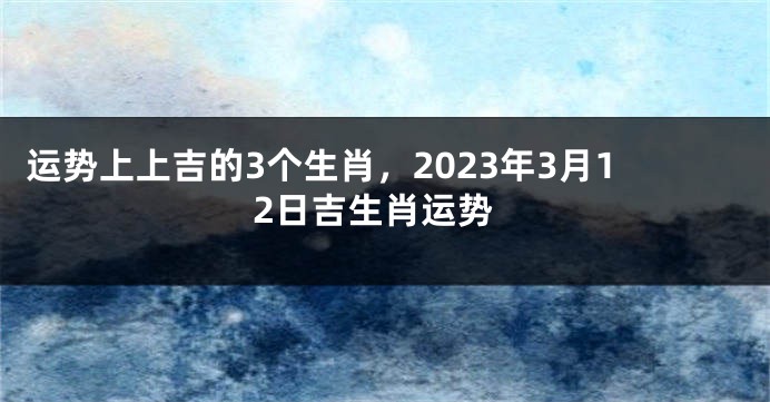 运势上上吉的3个生肖，2023年3月12日吉生肖运势
