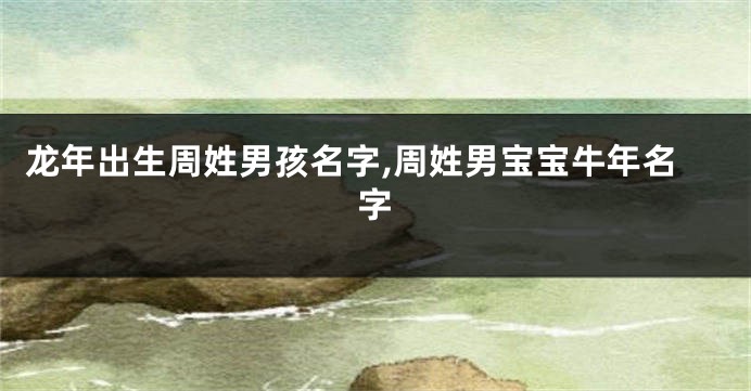 龙年出生周姓男孩名字,周姓男宝宝牛年名字
