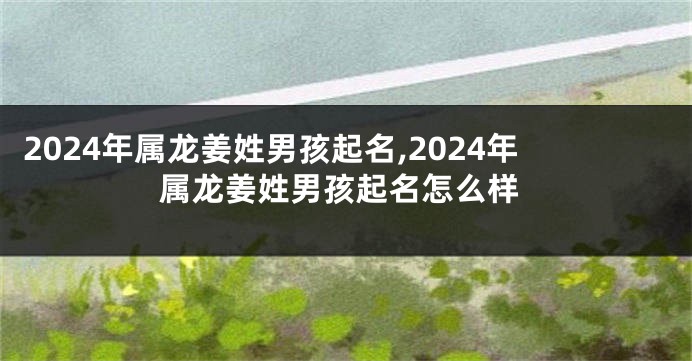 2024年属龙姜姓男孩起名,2024年属龙姜姓男孩起名怎么样