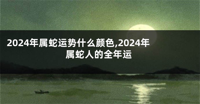 2024年属蛇运势什么颜色,2024年属蛇人的全年运