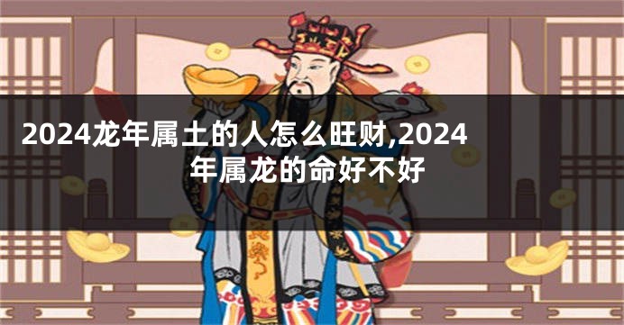 2024龙年属土的人怎么旺财,2024年属龙的命好不好