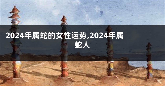 2024年属蛇的女性运势,2024年属蛇人