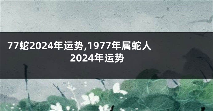 77蛇2024年运势,1977年属蛇人2024年运势