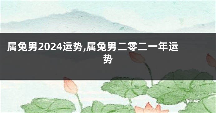 属兔男2024运势,属兔男二零二一年运势