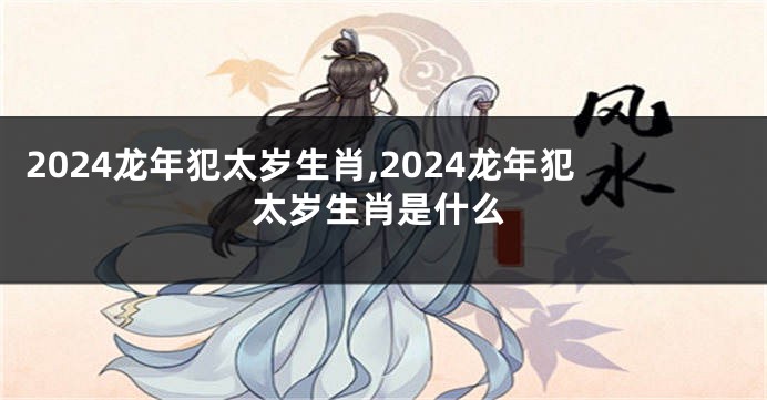 2024龙年犯太岁生肖,2024龙年犯太岁生肖是什么