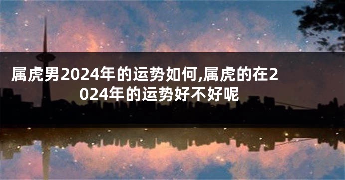 属虎男2024年的运势如何,属虎的在2024年的运势好不好呢