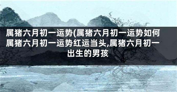 属猪六月初一运势(属猪六月初一运势如何属猪六月初一运势红运当头,属猪六月初一出生的男孩