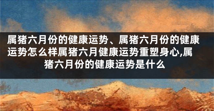 属猪六月份的健康运势、属猪六月份的健康运势怎么样属猪六月健康运势重塑身心,属猪六月份的健康运势是什么