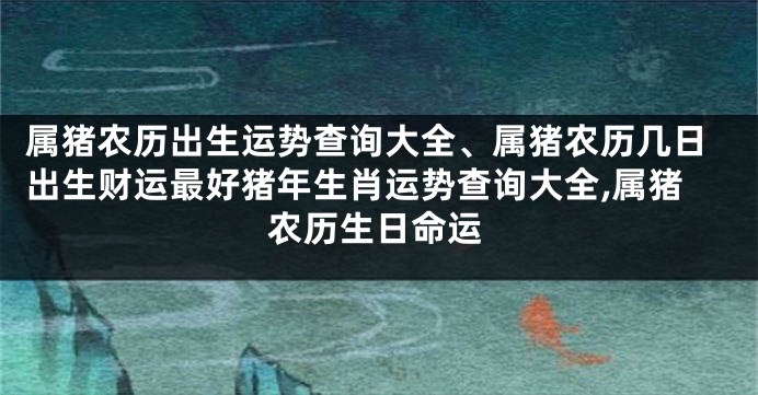 属猪农历出生运势查询大全、属猪农历几日出生财运最好猪年生肖运势查询大全,属猪农历生日命运